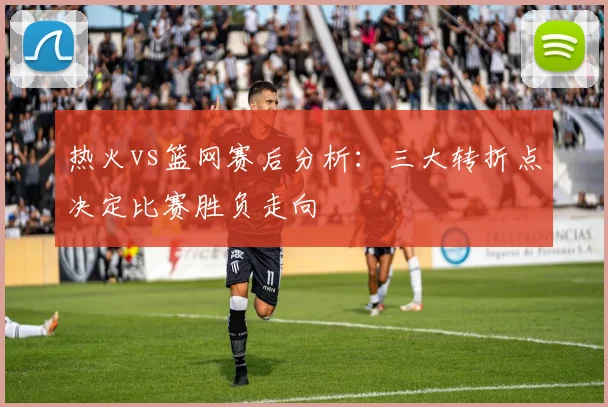 热火vs篮网赛后分析：三大转折点决定比赛胜负走向