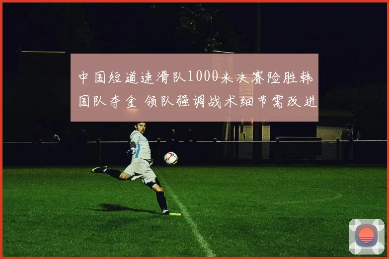 中国短道速滑队1000米决赛险胜韩国队夺金 领队强调战术细节需改进
