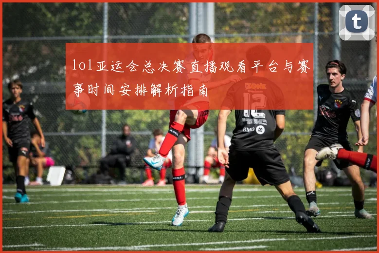 lol亚运会总决赛直播观看平台与赛事时间安排解析指南