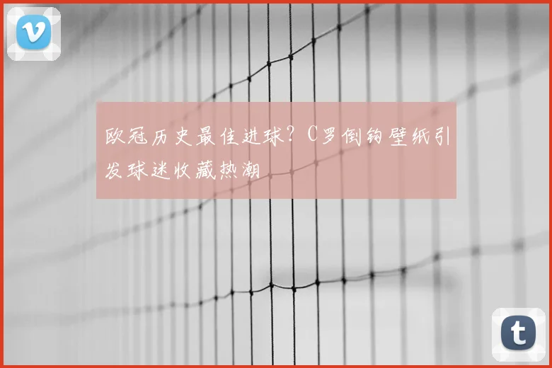 欧冠历史最佳进球？C罗倒钩壁纸引发球迷收藏热潮