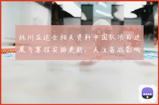 杭州亚运会相关资料中国队项目进展与赛程安排更新，关注备战影响