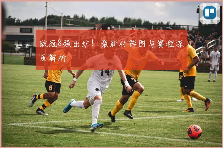 欧冠8强出炉！最新对阵图与赛程深度解析