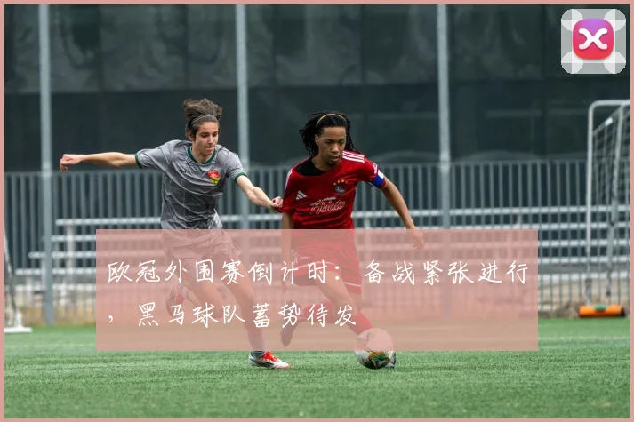 欧冠外围赛倒计时：备战紧张进行，黑马球队蓄势待发