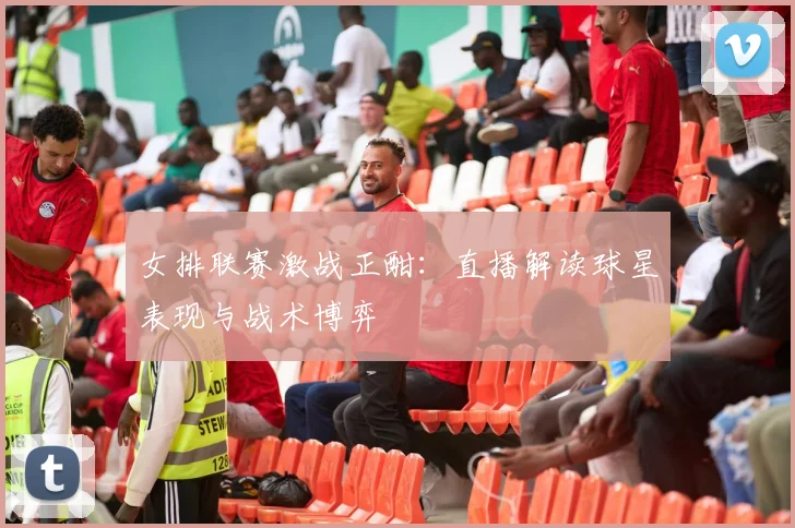 女排联赛激战正酣：直播解读球星表现与战术博弈