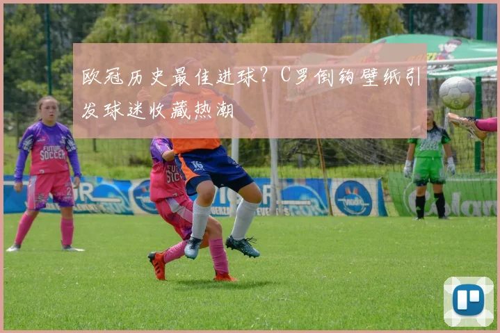 欧冠历史最佳进球？C罗倒钩壁纸引发球迷收藏热潮