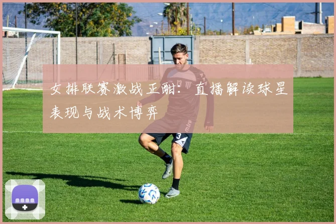 女排联赛激战正酣：直播解读球星表现与战术博弈